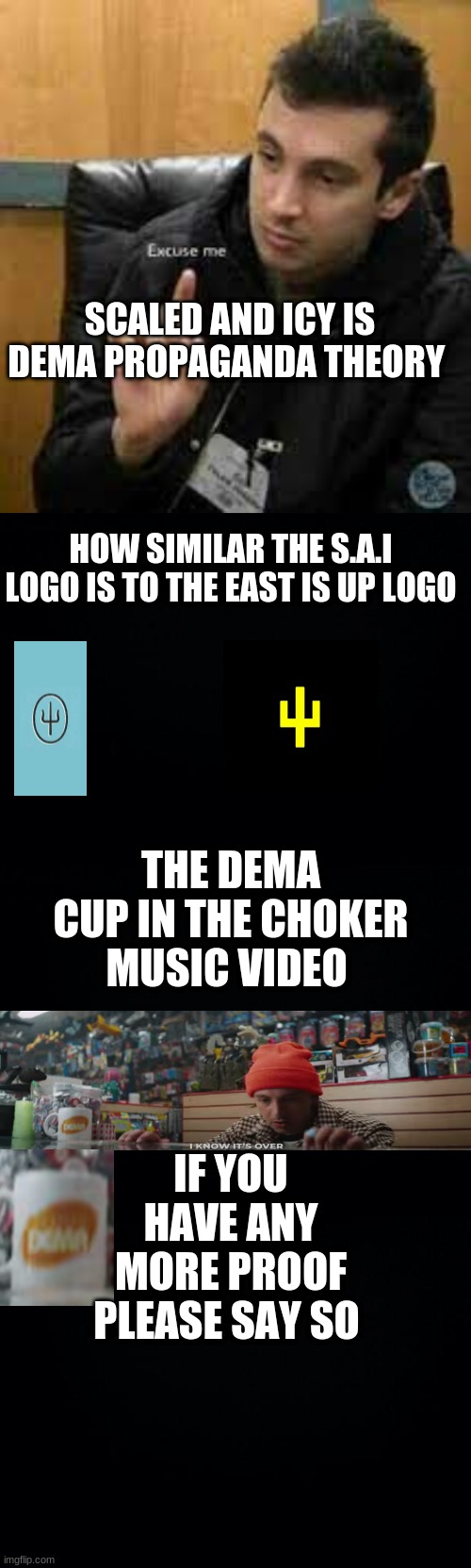 SCALED AND ICY IS DEMA PROPAGANDA THEORY; HOW SIMILAR THE S.A.I LOGO IS TO THE EAST IS UP LOGO; THE DEMA CUP IN THE CHOKER MUSIC VIDEO; IF YOU HAVE ANY MORE PROOF PLEASE SAY SO | image tagged in black background | made w/ Imgflip meme maker