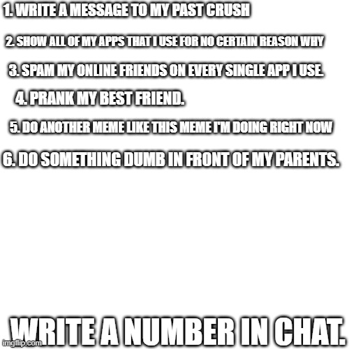 Please answer :') | 1. WRITE A MESSAGE TO MY PAST CRUSH; 2. SHOW ALL OF MY APPS THAT I USE FOR NO CERTAIN REASON WHY; 3. SPAM MY ONLINE FRIENDS ON EVERY SINGLE APP I USE. 4. PRANK MY BEST FRIEND. 5. DO ANOTHER MEME LIKE THIS MEME I'M DOING RIGHT NOW; 6. DO SOMETHING DUMB IN FRONT OF MY PARENTS. WRITE A NUMBER IN CHAT. | image tagged in memes,blank transparent square | made w/ Imgflip meme maker