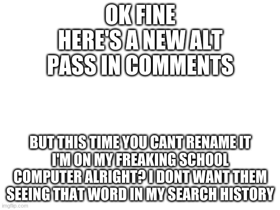 this was made by the creator of the old alt | OK FINE
HERE'S A NEW ALT
PASS IN COMMENTS; BUT THIS TIME YOU CANT RENAME IT
I'M ON MY FREAKING SCHOOL COMPUTER ALRIGHT? I DONT WANT THEM SEEING THAT WORD IN MY SEARCH HISTORY | image tagged in blank white template | made w/ Imgflip meme maker