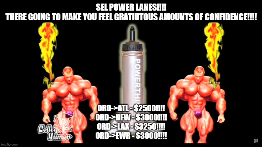 POWER LANES | SEL POWER LANES!!!!
THERE GOING TO MAKE YOU FEEL GRATIUTOUS AMOUNTS OF CONFIDENCE!!!! ORD->ATL - $2500!!!!
ORD->DFW - $3000!!!!
ORD->LAX - $3250!!!!
ORD->EWR - $3000!!!! | image tagged in powerthirst rocket edition | made w/ Imgflip meme maker