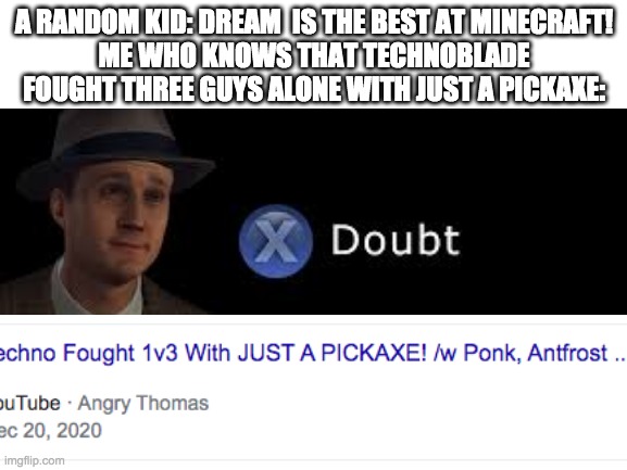 Technoblade is better than Dream | A RANDOM KID: DREAM  IS THE BEST AT MINECRAFT!
ME WHO KNOWS THAT TECHNOBLADE FOUGHT THREE GUYS ALONE WITH JUST A PICKAXE: | image tagged in minecraft | made w/ Imgflip meme maker