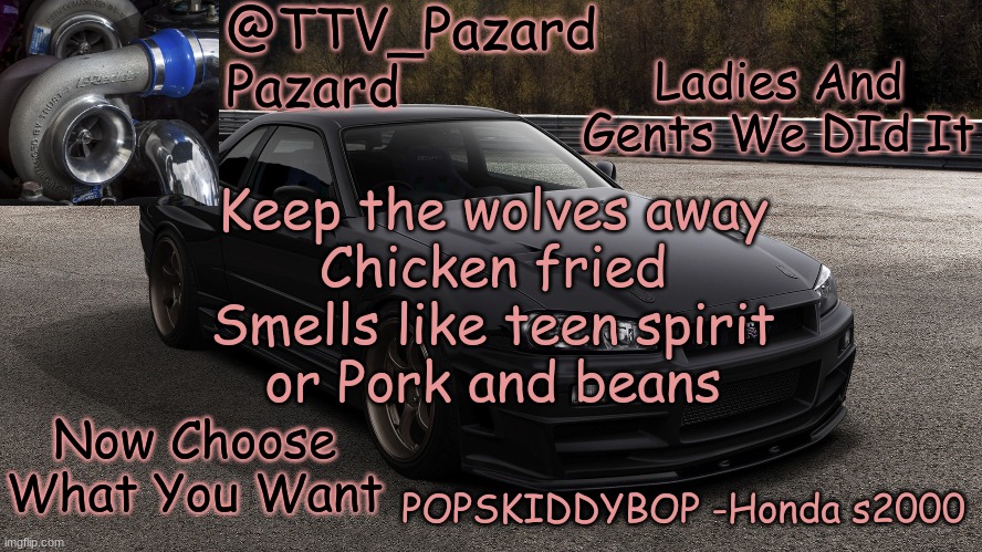 TTV_Car | Ladies And Gents We DId It; Keep the wolves away
Chicken fried
Smells like teen spirit
or Pork and beans; Now Choose What You Want | image tagged in ttv_car | made w/ Imgflip meme maker