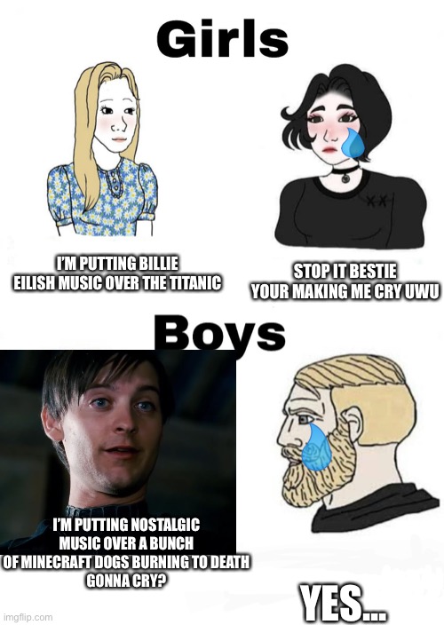 Girls vs boys | STOP IT BESTIE YOUR MAKING ME CRY UWU; I’M PUTTING BILLIE EILISH MUSIC OVER THE TITANIC; I’M PUTTING NOSTALGIC MUSIC OVER A BUNCH OF MINECRAFT DOGS BURNING TO DEATH
GONNA CRY? YES... | image tagged in girls vs boys | made w/ Imgflip meme maker