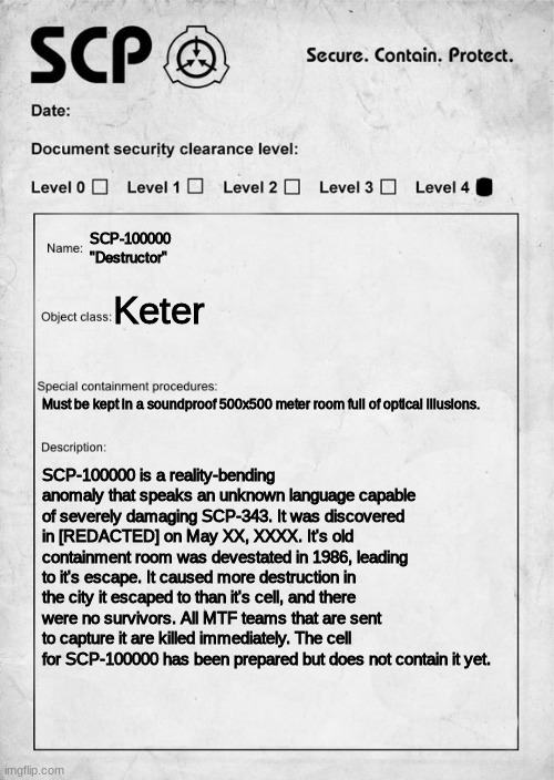 SCP document | SCP-100000
"Destructor"; Keter; Must be kept in a soundproof 500x500 meter room full of optical illusions. SCP-100000 is a reality-bending anomaly that speaks an unknown language capable of severely damaging SCP-343. It was discovered in [REDACTED] on May XX, XXXX. It's old containment room was devestated in 1986, leading to it's escape. It caused more destruction in the city it escaped to than it's cell, and there were no survivors. All MTF teams that are sent to capture it are killed immediately. The cell for SCP-100000 has been prepared but does not contain it yet. | image tagged in scp document | made w/ Imgflip meme maker