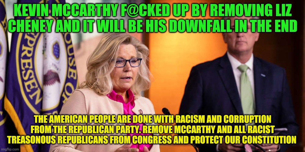 Liz Cheney Kevin McCarthy | KEVIN MCCARTHY F@CKED UP BY REMOVING LIZ CHENEY AND IT WILL BE HIS DOWNFALL IN THE END; THE AMERICAN PEOPLE ARE DONE WITH RACISM AND CORRUPTION FROM THE REPUBLICAN PARTY. REMOVE MCCARTHY AND ALL RACIST TREASONOUS REPUBLICANS FROM CONGRESS AND PROTECT OUR CONSTITUTION | image tagged in liz cheney kevin mccarthy | made w/ Imgflip meme maker