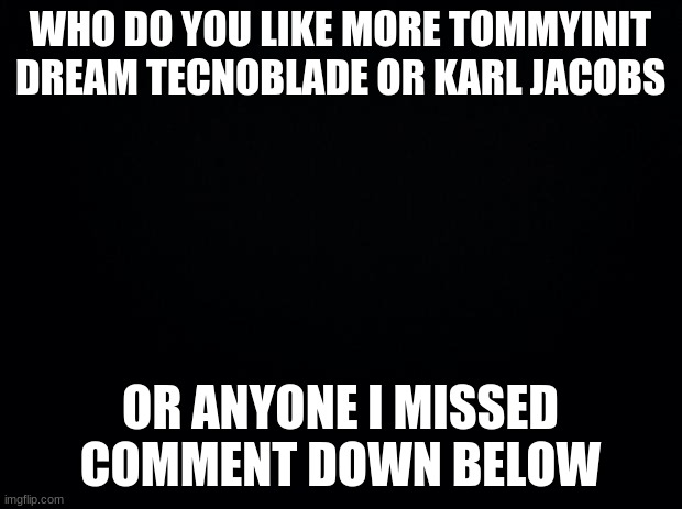 Black background | WHO DO YOU LIKE MORE TOMMYINIT DREAM TECNOBLADE OR KARL JACOBS; OR ANYONE I MISSED COMMENT DOWN BELOW | image tagged in black background | made w/ Imgflip meme maker