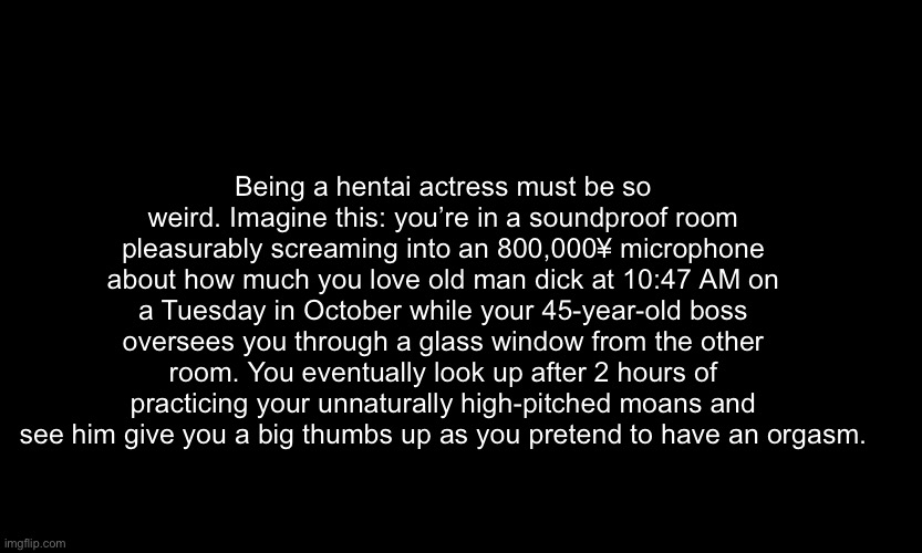 . Should I post this in politics | Being a hentai actress must be so weird. Imagine this: you’re in a soundproof room pleasurably screaming into an 800,000¥ microphone about how much you love old man dick at 10:47 AM on a Tuesday in October while your 45-year-old boss oversees you through a glass window from the other room. You eventually look up after 2 hours of practicing your unnaturally high-pitched moans and see him give you a big thumbs up as you pretend to have an orgasm. | made w/ Imgflip meme maker
