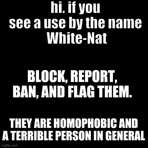 Blank Transparent Square | hi. if you see a use by the name
 White-Nat; BLOCK, REPORT, BAN, AND FLAG THEM. THEY ARE HOMOPHOBIC AND A TERRIBLE PERSON IN GENERAL | image tagged in memes,blank transparent square | made w/ Imgflip meme maker