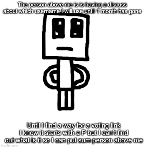 Blank Transparent Square | The person above me is is having a discuss about which username I will use until 1 month has gone; Until I find a way for a voting link I know it starts with a P but I can’t find out what is it so I can put sum person above me | image tagged in memes,blank transparent square | made w/ Imgflip meme maker