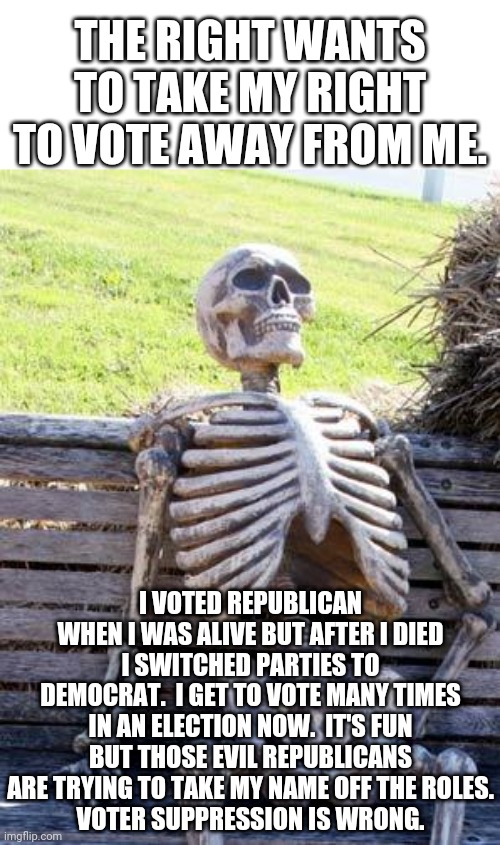 Republicans want to clean up the voting roles and remove dead people.  Dead people have a right to vote Democrat, only Democrat. | THE RIGHT WANTS TO TAKE MY RIGHT TO VOTE AWAY FROM ME. I VOTED REPUBLICAN WHEN I WAS ALIVE BUT AFTER I DIED I SWITCHED PARTIES TO DEMOCRAT.  I GET TO VOTE MANY TIMES IN AN ELECTION NOW.  IT'S FUN BUT THOSE EVIL REPUBLICANS ARE TRYING TO TAKE MY NAME OFF THE ROLES.
VOTER SUPPRESSION IS WRONG. | image tagged in memes,waiting skeleton,vote suppression,voter fraud | made w/ Imgflip meme maker