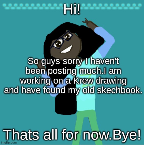 . | Hi! So guys sorry I haven't been posting much.I am working on a Krew drawing and have found my old skechbook. Thats all for now.Bye! | image tagged in itz_hayley's annoucement template | made w/ Imgflip meme maker