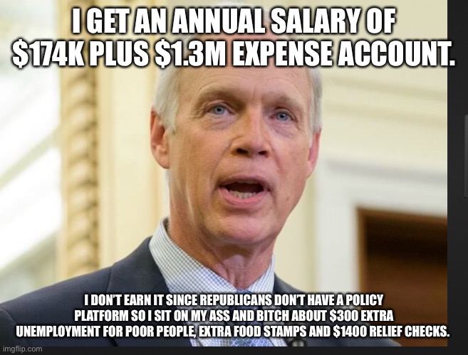 Senator Ron Johnson | I GET AN ANNUAL SALARY OF $174K PLUS $1.3M EXPENSE ACCOUNT. I DON’T EARN IT SINCE REPUBLICANS DON’T HAVE A POLICY PLATFORM SO I SIT ON MY ASS AND BITCH ABOUT $300 EXTRA UNEMPLOYMENT FOR POOR PEOPLE, EXTRA FOOD STAMPS AND $1400 RELIEF CHECKS. | image tagged in senator ron johnson | made w/ Imgflip meme maker