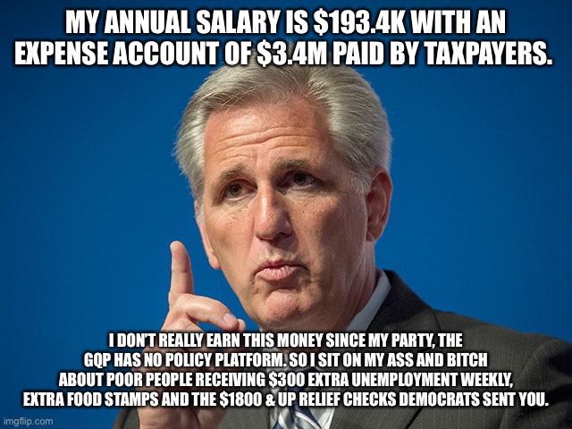 Kevin McCarthy | MY ANNUAL SALARY IS $193.4K WITH AN EXPENSE ACCOUNT OF $3.4M PAID BY TAXPAYERS. I DON’T REALLY EARN THIS MONEY SINCE MY PARTY, THE GQP HAS NO POLICY PLATFORM. SO I SIT ON MY ASS AND BITCH ABOUT POOR PEOPLE RECEIVING $300 EXTRA UNEMPLOYMENT WEEKLY, EXTRA FOOD STAMPS AND THE $1800 & UP RELIEF CHECKS DEMOCRATS SENT YOU. | image tagged in kevin mccarthy | made w/ Imgflip meme maker