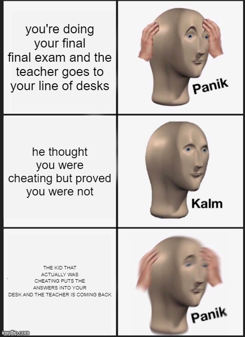 Panik Kalm Panik Meme | you're doing your final final exam and the teacher goes to your line of desks; he thought you were cheating but proved you were not; THE KID THAT ACTUALLY WAS CHEATING PUTS THE ANSWERS INTO YOUR DESK AND THE TEACHER IS COMING BACK | image tagged in memes,panik kalm panik | made w/ Imgflip meme maker
