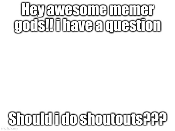 Should i?? | Hey awesome memer gods!! i have a question; Should i do shoutouts??? | image tagged in blank white template | made w/ Imgflip meme maker