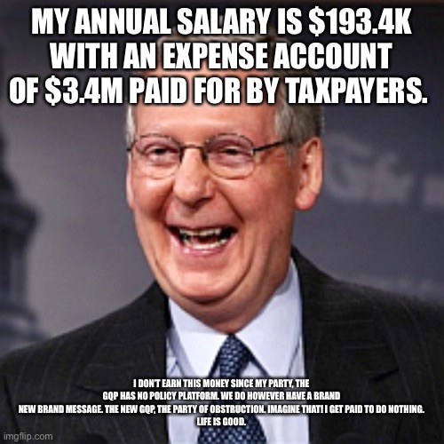 Mitch McConnell Laughing | MY ANNUAL SALARY IS $193.4K WITH AN EXPENSE ACCOUNT OF $3.4M PAID FOR BY TAXPAYERS. I DON’T EARN THIS MONEY SINCE MY PARTY, THE GQP HAS NO POLICY PLATFORM. WE DO HOWEVER HAVE A BRAND NEW BRAND MESSAGE. THE NEW GQP, THE PARTY OF OBSTRUCTION. IMAGINE THAT! I GET PAID TO DO NOTHING.
LIFE IS GOOD. | image tagged in mitch mcconnell laughing | made w/ Imgflip meme maker