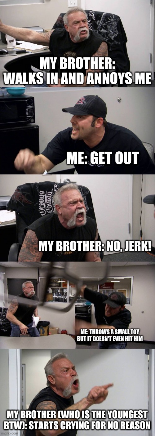 Relatable  ;-; | MY BROTHER: WALKS IN AND ANNOYS ME; ME: GET OUT; MY BROTHER: NO, JERK! ME: THROWS A SMALL TOY BUT IT DOESN'T EVEN HIT HIM; MY BROTHER (WHO IS THE YOUNGEST BTW): STARTS CRYING FOR NO REASON | image tagged in memes,american chopper argument | made w/ Imgflip meme maker
