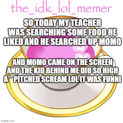 lol | SO TODAY MY TEACHER WAS SEARCHING SOME FOOD HE LIKED AND HE SEARCHED UP MOMO; AND MOMO CAME ON THE SCREEN AND THE KID BEHIND ME DID SO HIGH A** PITCHED SCREAM LOL IT WAS FUNNI | image tagged in the_idk_lol_memer temp | made w/ Imgflip meme maker