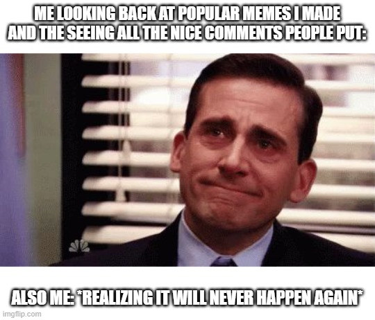 just to get the word out :( | ME LOOKING BACK AT POPULAR MEMES I MADE AND THE SEEING ALL THE NICE COMMENTS PEOPLE PUT:; ALSO ME: *REALIZING IT WILL NEVER HAPPEN AGAIN* | image tagged in happy cry,emoji,cry,memes,meme,cryies | made w/ Imgflip meme maker