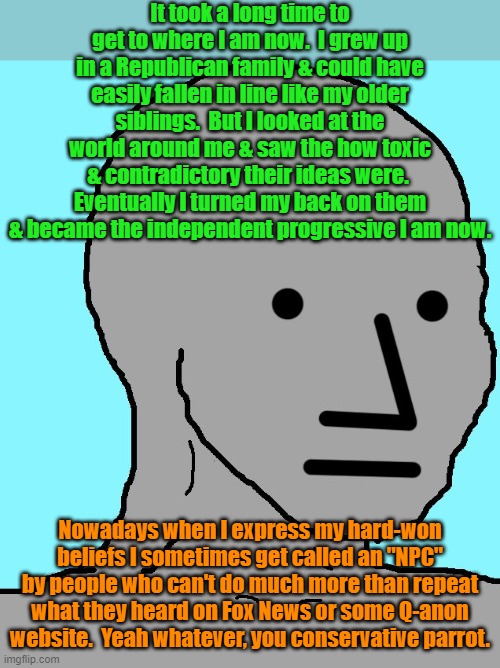 Will the real NPCs please stand up | It took a long time to get to where I am now.  I grew up in a Republican family & could have easily fallen in line like my older siblings.  But I looked at the world around me & saw the how toxic & contradictory their ideas were.  Eventually I turned my back on them & became the independent progressive I am now. Nowadays when I express my hard-won beliefs I sometimes get called an "NPC" by people who can't do much more than repeat what they heard on Fox News or some Q-anon website.  Yeah whatever, you conservative parrot. | image tagged in memes,npc,american politics,conservative logic | made w/ Imgflip meme maker