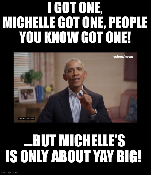 Barack vaccine PSA | I GOT ONE, MICHELLE GOT ONE, PEOPLE YOU KNOW GOT ONE! ...BUT MICHELLE’S IS ONLY ABOUT YAY BIG! | image tagged in vaccine,liberal agenda,barack obama | made w/ Imgflip meme maker