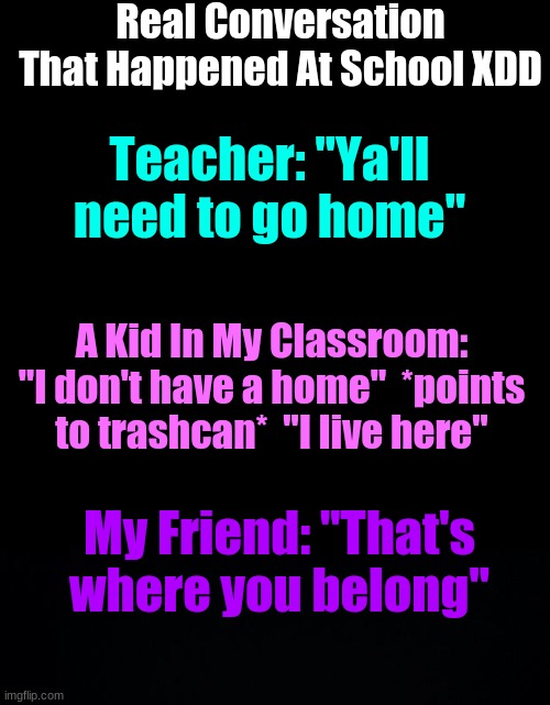 GOTTEEMMMMMMMMM | Real Conversation That Happened At School XDD; Teacher: "Ya'll need to go home"; A Kid In My Classroom: "I don't have a home"  *points to trashcan*  "I live here"; My Friend: "That's where you belong" | image tagged in memes,blank transparent square,black background | made w/ Imgflip meme maker