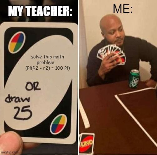 Math struggles | ME:; MY TEACHER:; solve this math problem    (Pi(R2 - r2) = 100 Pi) | image tagged in memes,uno draw 25 cards | made w/ Imgflip meme maker