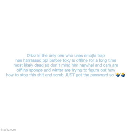 Blank Transparent Square | Drizz is the only one who uses emojis trap has harrassed ppl before foxy is offline for a long time most likely dead so don’t mind him narwhal and cam are offline sponge and winter are trying to figure out how how to stop this shit and scrub JUST got the password so 🤷‍♂️🤷‍♂️ | image tagged in memes,blank transparent square | made w/ Imgflip meme maker