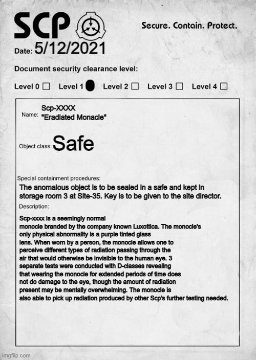 I hope you like it | 5/12/2021; Scp-XXXX "Eradiated Monacle"; Safe; The anomalous object is to be sealed in a safe and kept in storage room 3 at Site-35. Key is to be given to the site director. Scp-xxxx is a seemingly normal monocle branded by the company known Luxottica. The monocle's only physical abnormality is a purple tinted glass lens. When worn by a person, the monocle allows one to perceive different types of radiation passing through the air that would otherwise be invisible to the human eye. 3 separate tests were conducted with D-classes revealing that wearing the monocle for extended periods of time does not do damage to the eye, though the amount of radiation present may be mentally overwhelming. The monocle is also able to pick up radiation produced by other Scp's further testing needed. | image tagged in scp document,scp | made w/ Imgflip meme maker