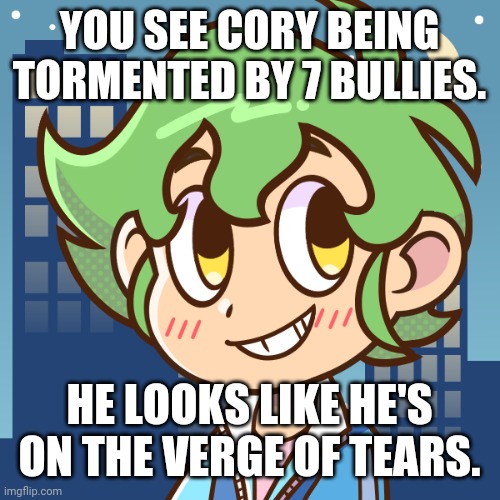 What would you do? | YOU SEE CORY BEING TORMENTED BY 7 BULLIES. HE LOOKS LIKE HE'S ON THE VERGE OF TEARS. | image tagged in oc | made w/ Imgflip meme maker