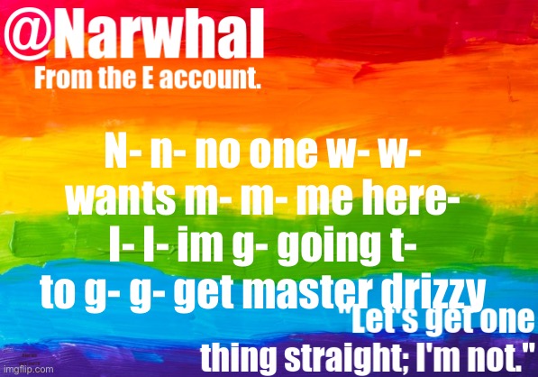 narwhal e temp | N- n- no one w- w- wants m- m- me here- I- I- im g- going t- to g- g- get master drizzy; Give me dick and I’ll leave you alone | image tagged in narwhal e temp | made w/ Imgflip meme maker