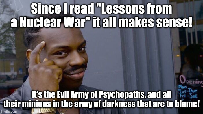 It makes sense now | Since I read "Lessons from a Nuclear War" it all makes sense! It's the Evil Army of Psychopaths, and all their minions in the army of darkness that are to blame! | image tagged in memes,roll safe think about it,evil,evil army of psychopaths,army of darkness | made w/ Imgflip meme maker