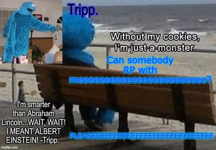 I'm soooo boredddddddddd | PLEASEEEEEEEEEEEEEEEEEEEEEEEEEEEE; Can somebody RP with meeeeeeeeeeeeeeeeeeeeeeee? | image tagged in tripp 's cookie monster temp | made w/ Imgflip meme maker