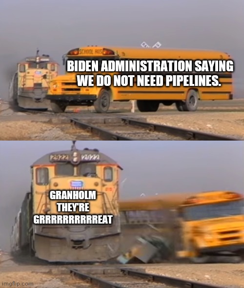 Tough times | BIDEN ADMINISTRATION SAYING WE DO NOT NEED PIPELINES. GRANHOLM
THEY'RE GRRRRRRRRRREAT | image tagged in a train hitting a school bus | made w/ Imgflip meme maker
