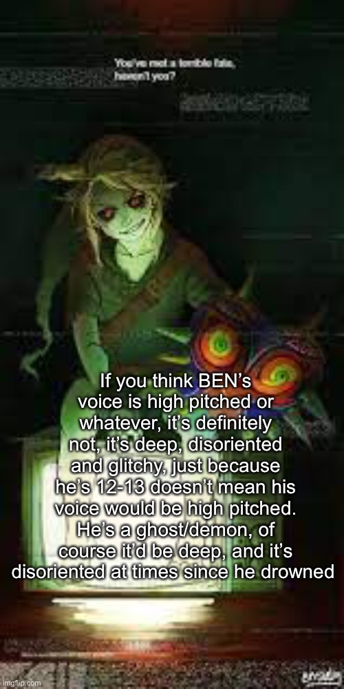 If you think BEN’s voice is high pitched or whatever, it’s definitely not, it’s deep, disoriented and glitchy, just because he’s 12-13 doesn’t mean his voice would be high pitched.
He’s a ghost/demon, of course it’d be deep, and it’s disoriented at times since he drowned | made w/ Imgflip meme maker