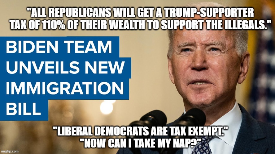 Biden's Immigration Plan. | "ALL REPUBLICANS WILL GET A TRUMP-SUPPORTER TAX OF 110% OF THEIR WEALTH TO SUPPORT THE ILLEGALS."; "LIBERAL DEMOCRATS ARE TAX EXEMPT."
"NOW CAN I TAKE MY NAP?" | image tagged in joe biden,illegal immigration,human garbage,democrats,nap time,liberal trash | made w/ Imgflip meme maker