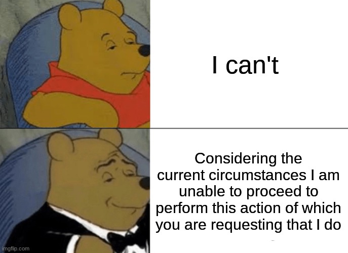 Tuxedo Winnie The Pooh Meme | I can't; Considering the current circumstances I am unable to proceed to perform this action of which you are requesting that I do | image tagged in memes,tuxedo winnie the pooh | made w/ Imgflip meme maker