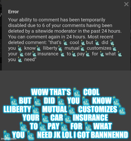 WOW THAT’S 🗽 COOL 🗽BUT 🗽 DID 🗽 YOU 🗽 KNOW🗽 LLIBERTY🗽 MUTUAL🗽 CUSTOMIZES🗽 YOUR 🗽CAR🗽INSURANCE 🗽 TO🗽PAY🗽 FOR 🗽WHAT 🗽YOU 🗽 NEED JK LOL I GOT BANNNENND | made w/ Imgflip meme maker
