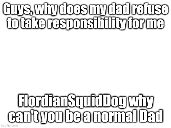 TAKE CARE OF YOUR OWN CHILD FLORDIANSQUIDDOG!!!! | Guys, why does my dad refuse to take responsibility for me; FlordianSquidDog why can't you be a normal Dad | image tagged in blank white template | made w/ Imgflip meme maker