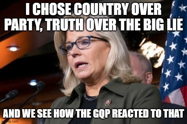Liz Cheney | I CHOSE COUNTRY OVER PARTY, TRUTH OVER THE BIG LIE; AND WE SEE HOW THE GQP REACTED TO THAT | image tagged in liz cheney | made w/ Imgflip meme maker