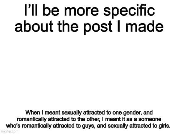 The post in question is here https://imgflip.com/i/59c4q4 | I’ll be more specific about the post I made; When I meant sexually attracted to one gender, and romantically attracted to the other, I meant it as a someone who’s romantically attracted to guys, and sexually attracted to girls. | image tagged in blank white template | made w/ Imgflip meme maker