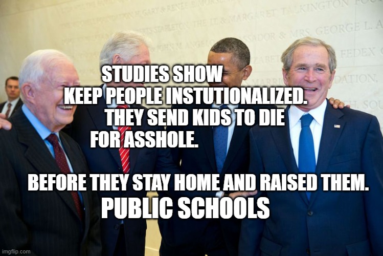Former US Presidents Laughing | STUDIES SHOW                       KEEP PEOPLE INSTUTIONALIZED.         
   THEY SEND KIDS TO DIE FOR ASSHOLE.                                                                    BEFORE THEY STAY HOME AND RAISED THEM. PUBLIC SCHOOLS | image tagged in former us presidents laughing | made w/ Imgflip meme maker