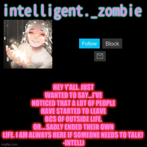 HEY Y'ALL. JUST WANTED TO SAY...I'VE NOTICED THAT A LOT OF PEOPLE HAVE STARTED TO LEAVE BCS OF OUTSIDE LIFE. OR....SADLY ENDED THEIR OWN LIFE. I AM ALWAYS HERE IF SOMEONE NEEDS TO TALK! 
-INTELLI | made w/ Imgflip meme maker