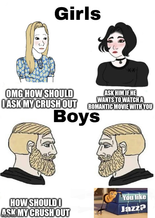 do what they boys do and get a gf this second! it works | OMG HOW SHOULD I ASK MY CRUSH OUT; ASK HIM IF HE WANTS TO WATCH A ROMANTIC MOVIE WITH YOU; HOW SHOULD I ASK MY CRUSH OUT | image tagged in girls vs boys | made w/ Imgflip meme maker