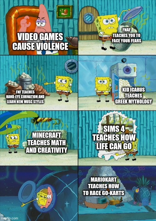 Spongebob shows Patrick Garbage | FNAF TEACHES YOU TO FACE YOUR FEARS; VIDEO GAMES CAUSE VIOLENCE; KID ICARUS TEACHES GREEK MYTHOLOGY; FNF TEACHES HAND-EYE CORNATION AND LEARN NEW MUSC STYLES; SIMS 4 TEACHES HOW LIFE CAN GO; MINECRAFT TEACHES MATH AND CREATIVITY; MARIOKART TEACHES HOW TO RACE GO-KARTS | image tagged in spongebob shows patrick garbage | made w/ Imgflip meme maker