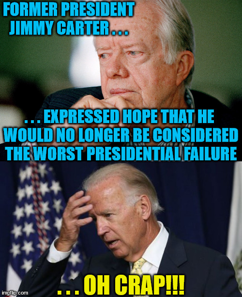 Jimmy Carter 2.0 or Worse | FORMER PRESIDENT JIMMY CARTER . . . . . . EXPRESSED HOPE THAT HE 
WOULD NO LONGER BE CONSIDERED
THE WORST PRESIDENTIAL FAILURE; . . . OH CRAP!!! | image tagged in jimmy carter,joe biden worries,memes,oh crap,first world problems,here we go again | made w/ Imgflip meme maker