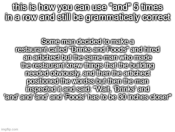 random fact | this is how you can use "and" 5 times in a row and still be grammaticaly correct; Some man decided to make a restaurant called "Drinks and Foods" and hired an artichect but the same man who made the restaurant knew things that the building needed obviously, and then the artichect positioned the wordss but then the man inspected it and said: "Wait, 'Drinks' and 'and' and 'and' and 'Foods' has to be 30 inches closer" | image tagged in blank white template | made w/ Imgflip meme maker