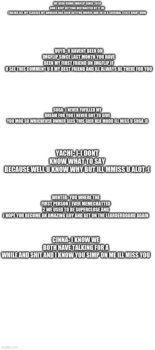IVE BEEN USING IMGFLIP SINCE 2019 AND I KEEP GETTING DISTRACTED BY IT IM FAILING ALL MY CLASSES MY AMNESIA HAS BEEN GETITNG WORSE AND IM IN A SUICIDAL STATE RIGHT NOW; VOYD- U HAVENT BEEN ON IMGFLIP SINCE LAST MONTH YOU HAVE BEEN MY FIRST FRIEND ON IMGFLIP IF U SEE THIS COMMENT U R MY BEST FRIEND AND ILL ALWAYS BE THERE FOR YOU; SUGA- I NEVER FUFILLED MY DREAM FOR YOU I NEVER GOT TO GIVE YOU MOD SO WHICHEVER OWNER SEES THIS GIER HER MODD ILL MISS U SUGA :D; YACHI- I-I DONT KNOW WHAT TO SAY BECAUSE WELL U KNOW WHY BUT ILL MMISS U ALOT :(; WINTER- YOU WHERE THE FIRST PERSON I EVER MEMECHATTED 2 WE USED TO BE SUPERCLOSE AND I HOPE YOU BECOME AN AMAZING GUY AND GET ON THE LEARDERBOARD AGAIN; CINNA- I KNOW WE BOTH HAVE TALKING FOR A WHILE AND SHIT AND I KNOW YOU SIMP ON ME ILL MISS YOU | image tagged in blank white template | made w/ Imgflip meme maker