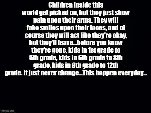I wrote dis cuz ya girl was b i g depressed (ye ik no one cares -.-) | Children inside this world get picked on, but they just show pain upon their arms. They will fake smiles upon their faces, and of course they will act like they're okay, but they'll leave...before you know they're gone, kids in 1st grade to 5th grade, kids in 6th grade to 8th grade, kids in 9th grade to 12th grade. It just never change...This happen everyday... | image tagged in black background | made w/ Imgflip meme maker
