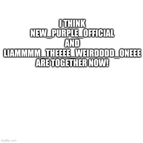 Yay! | I THINK NEW_PURPLE_OFFICIAL AND LIAMMMM_THEEEE_WEIRDDDD_ONEEE ARE TOGETHER NOW! | image tagged in memes,blank transparent square | made w/ Imgflip meme maker